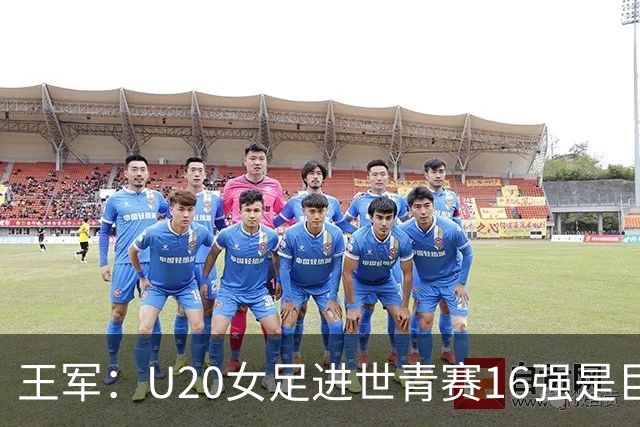 王军：U20女足进世青赛16强是巨大进步，若备战周期更长会更好