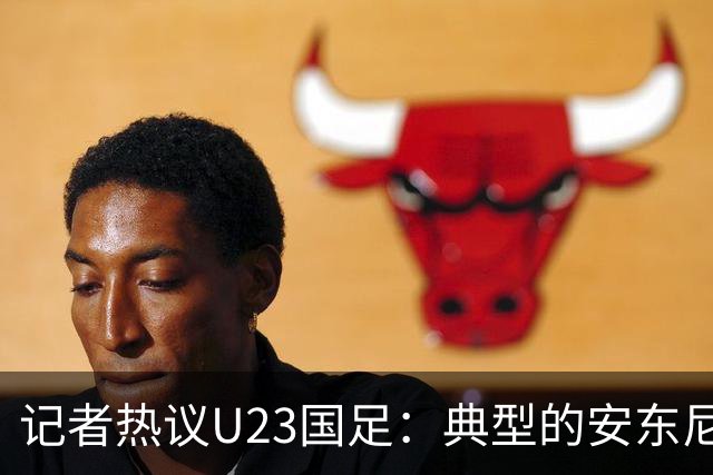 记者热议U23国足：典型的安东尼奥式胜利 吴曦等超龄球员表现出色